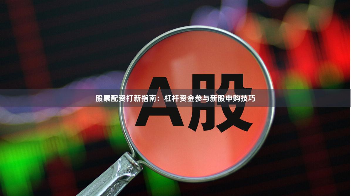 股票配资打新指南：杠杆资金参与新股申购技巧