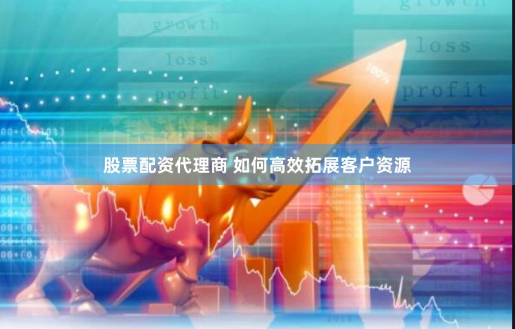 股票配资代理商 如何高效拓展客户资源