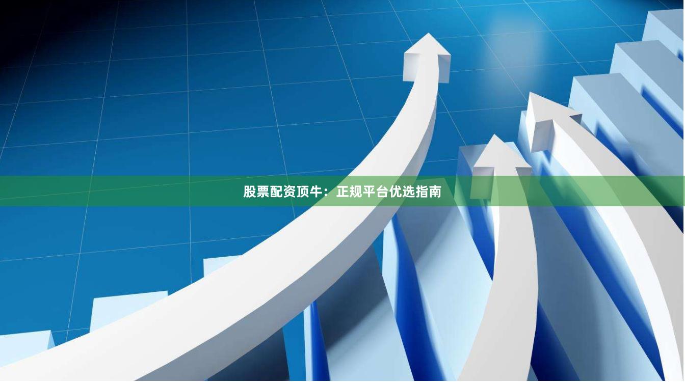股票配资顶牛：正规平台优选指南