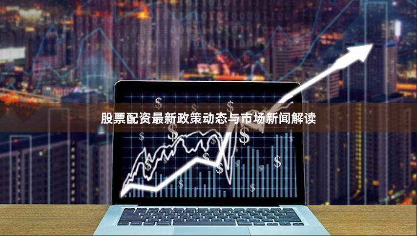 股票配资最新政策动态与市场新闻解读