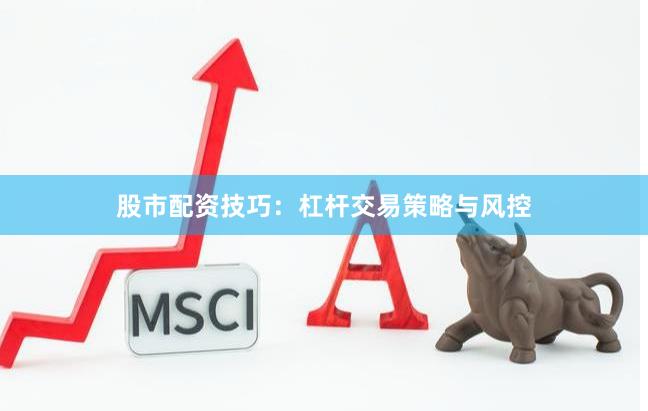 股市配资技巧：杠杆交易策略与风控
