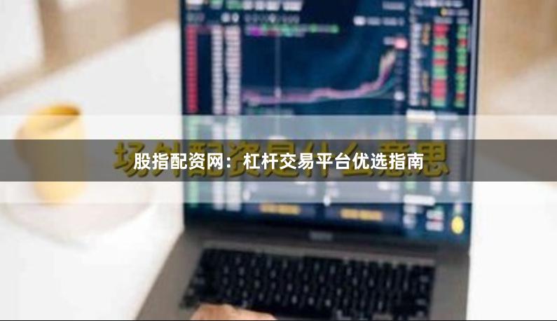 股指配资网：杠杆交易平台优选指南